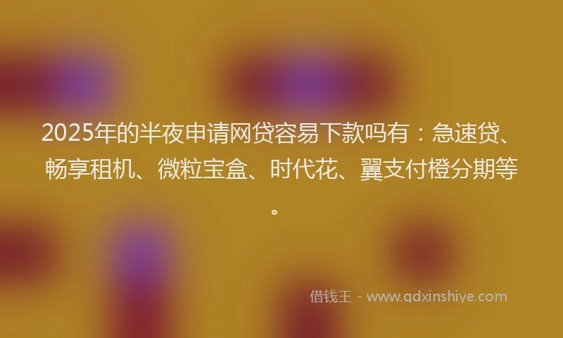 2025年的半夜申请网贷容易下款吗有：急速贷、畅享租机、微粒宝盒、时代花、翼支付橙分期等。