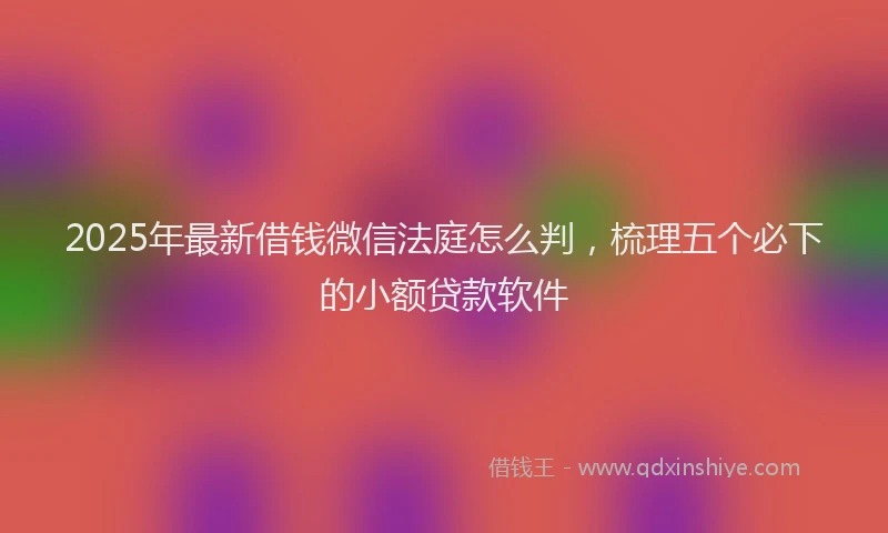 2025年最新借钱微信法庭怎么判，梳理五个必下的小额贷款软件