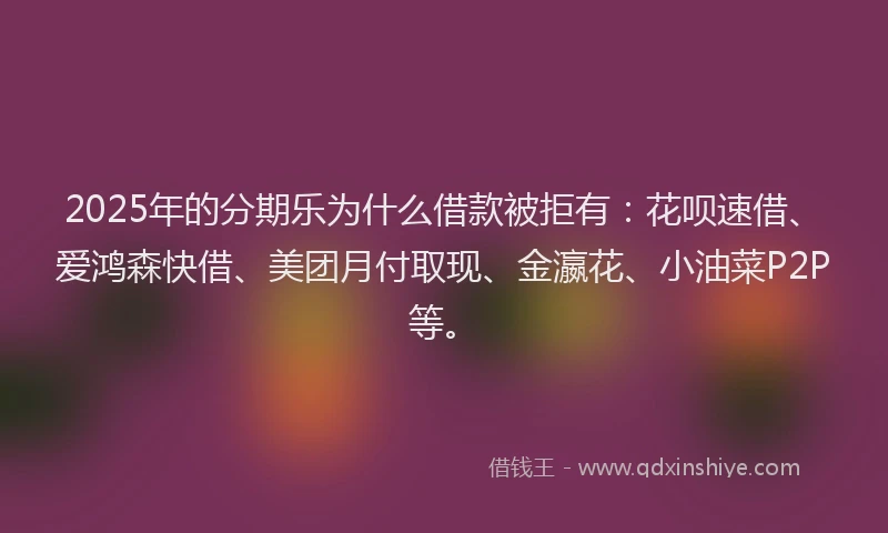 2025年的分期乐为什么借款被拒有：花呗速借、爱鸿森快借、美团月付取现、金瀛花、小油菜P2P等。