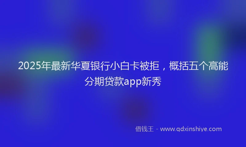 2025年最新华夏银行小白卡被拒，概括五个高能分期贷款app新秀