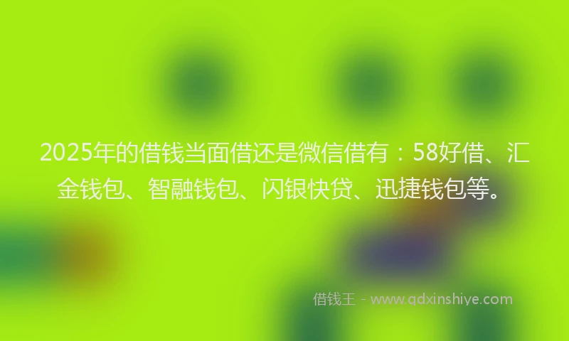 2025年的借钱当面借还是微信借有：58好借、汇金钱包、智融钱包、闪银快贷、迅捷钱包等。