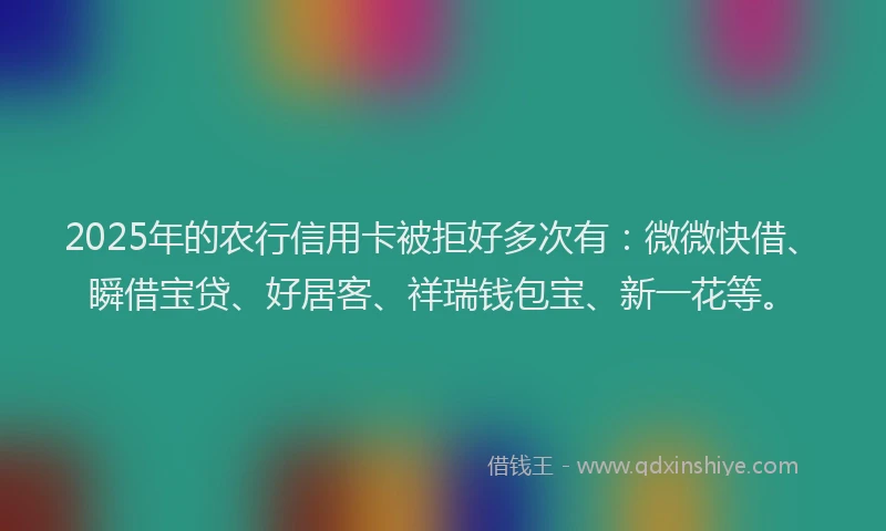 2025年的农行信用卡被拒好多次有：微微快借、瞬借宝贷、好居客、祥瑞钱包宝、新一花等。