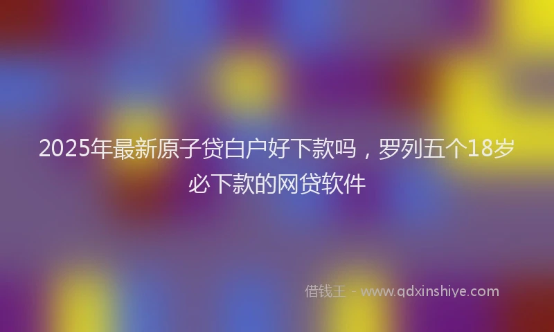 2025年最新原子贷白户好下款吗，罗列五个18岁必下款的网贷软件