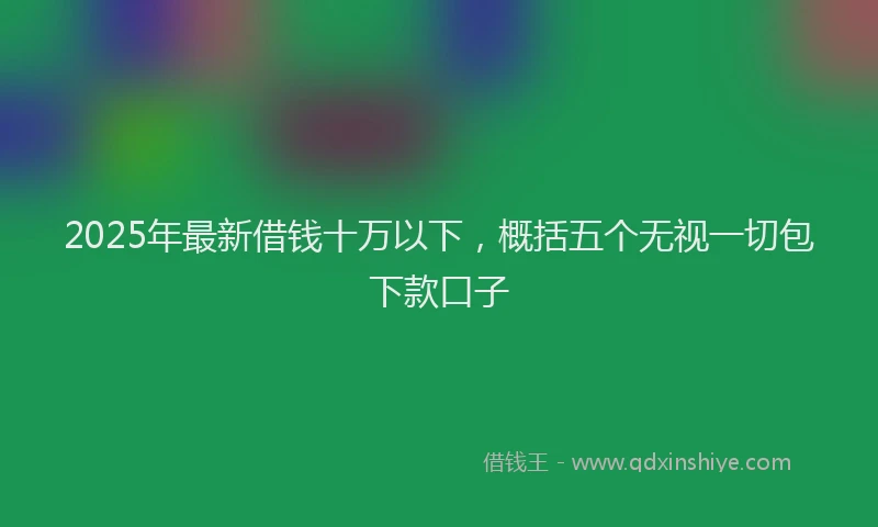 2025年最新借钱十万以下，概括五个无视一切包下款口子