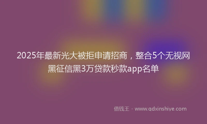 2025年最新光大被拒申请招商，整合5个无视网黑征信黑3万贷款秒款app名单