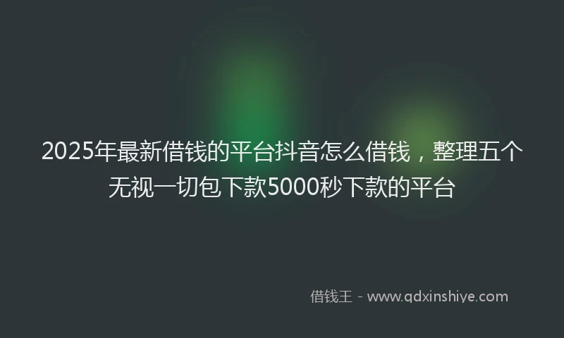 2025年最新借钱的平台抖音怎么借钱，整理五个无视一切包下款5000秒下款的平台