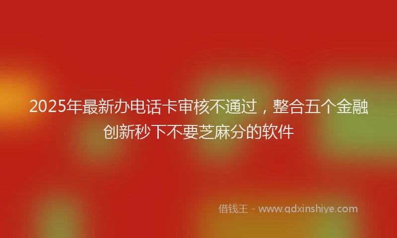 2025年最新办电话卡审核不通过，整合五个金融创新秒下不要芝麻分的软件