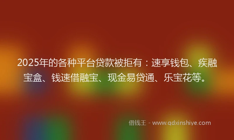 2025年的各种平台贷款被拒有：速享钱包、疾融宝盒、钱速借融宝、现金易贷通、乐宝花等。