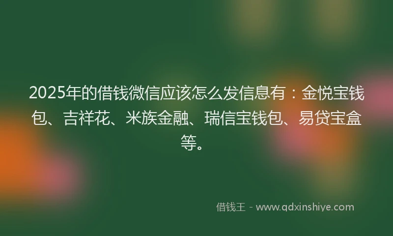 2025年的借钱微信应该怎么发信息有：金悦宝钱包、吉祥花、米族金融、瑞信宝钱包、易贷宝盒等。