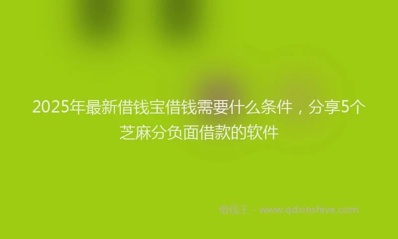 2025年最新借钱宝借钱需要什么条件，分享5个芝麻分负面借款的软件