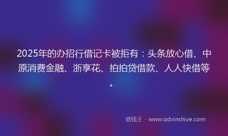 2025年的办招行借记卡被拒有：头条放心借、中原消费金融、浙享花、拍拍贷借款、人人快借等。