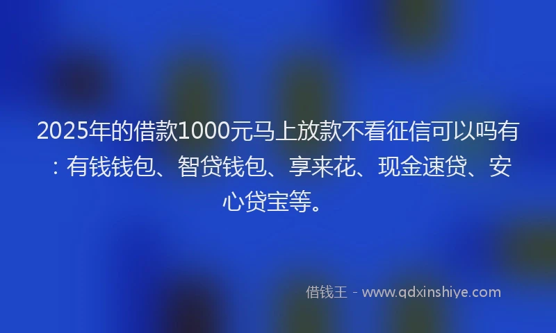 2025年的借款1000元马上放款不看征信可以吗有：有钱钱包、智贷钱包、享来花、现金速贷、安心贷宝等。