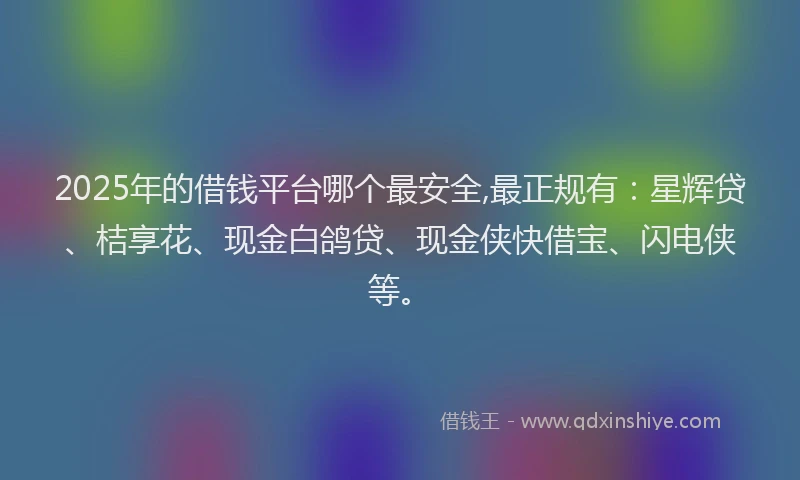 2025年的借钱平台哪个最安全,最正规有：星辉贷、桔享花、现金白鸽贷、现金侠快借宝、闪电侠等。