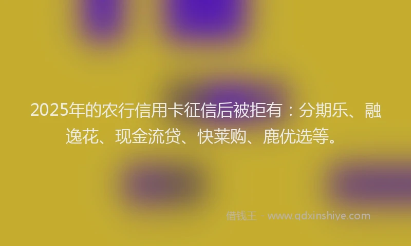 2025年的农行信用卡征信后被拒有：分期乐、融逸花、现金流贷、快莱购、鹿优选等。