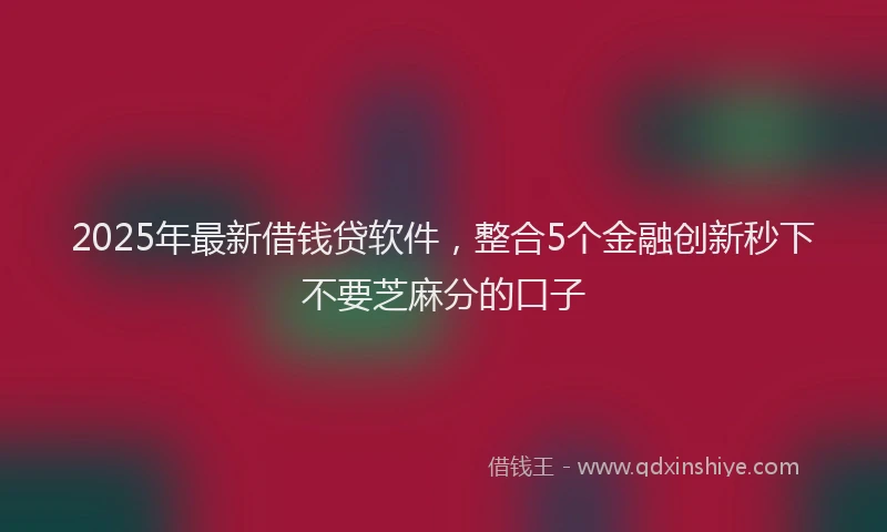 2025年最新借钱贷软件，整合5个金融创新秒下不要芝麻分的口子