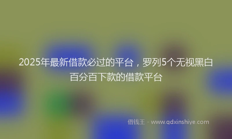2025年最新借款必过的平台，罗列5个无视黑白百分百下款的借款平台