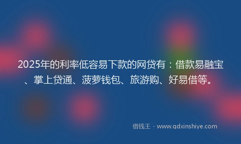 2025年的利率低容易下款的网贷有：借款易融宝、掌上贷通、菠萝钱包、旅游购、好易借等。