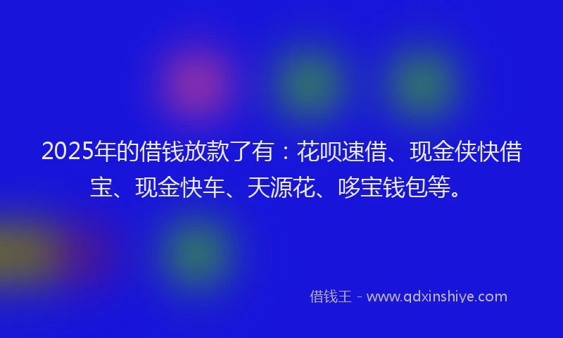 2025年的借钱放款了有：花呗速借、现金侠快借宝、现金快车、天源花、哆宝钱包等。