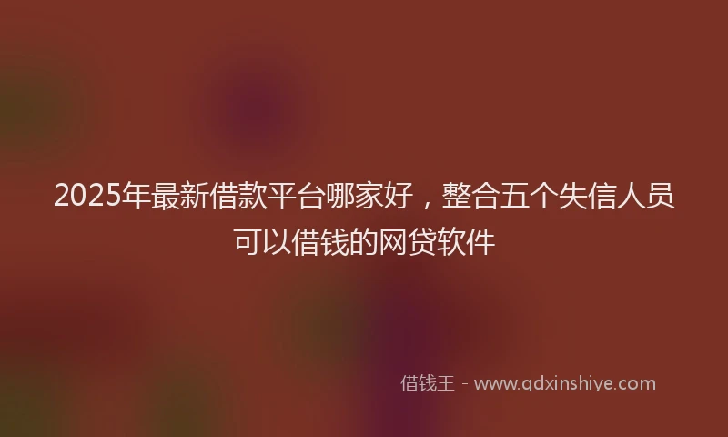 2025年最新借款平台哪家好，整合五个失信人员可以借钱的网贷软件