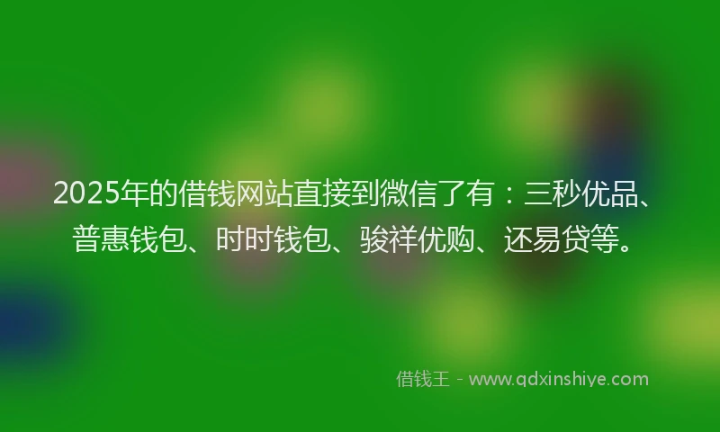 2025年的借钱网站直接到微信了有：三秒优品、普惠钱包、时时钱包、骏祥优购、还易贷等。