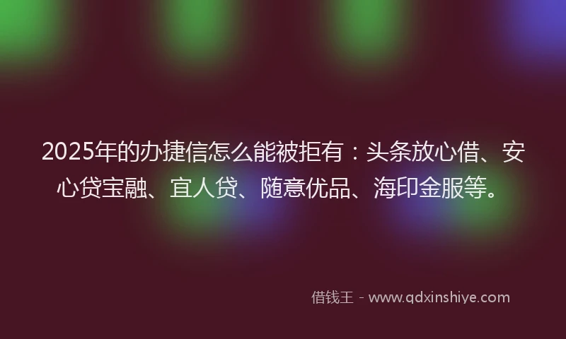 2025年的办捷信怎么能被拒有：头条放心借、安心贷宝融、宜人贷、随意优品、海印金服等。