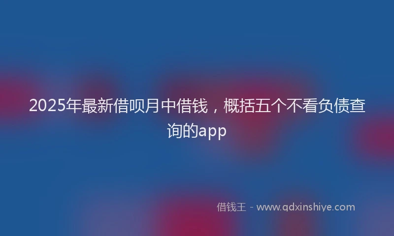 2025年最新借呗月中借钱，概括五个不看负债查询的app