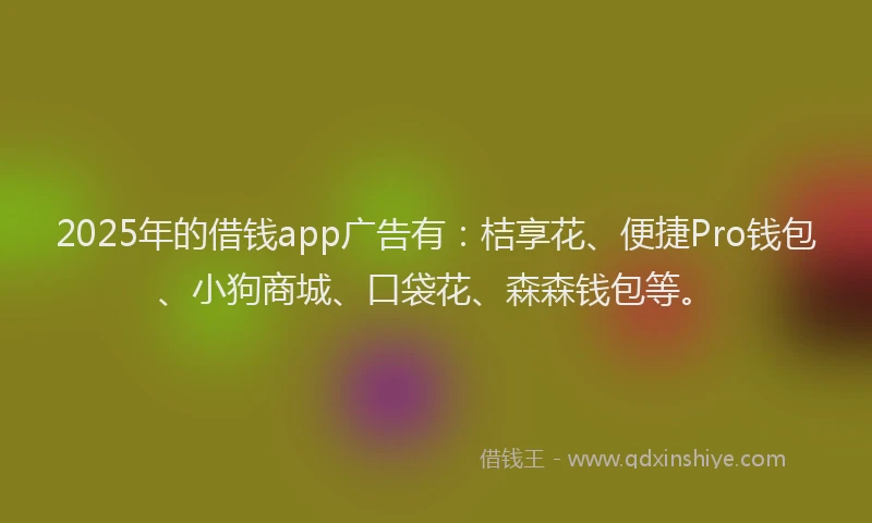 2025年的借钱app广告有：桔享花、便捷Pro钱包、小狗商城、口袋花、森森钱包等。