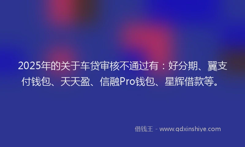 2025年的关于车贷审核不通过有：好分期、翼支付钱包、天天盈、信融Pro钱包、星辉借款等。