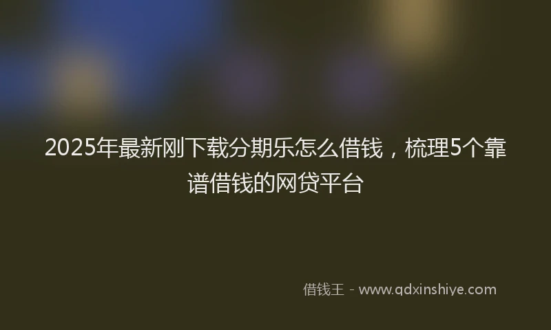 2025年最新刚下载分期乐怎么借钱，梳理5个靠谱借钱的网贷平台