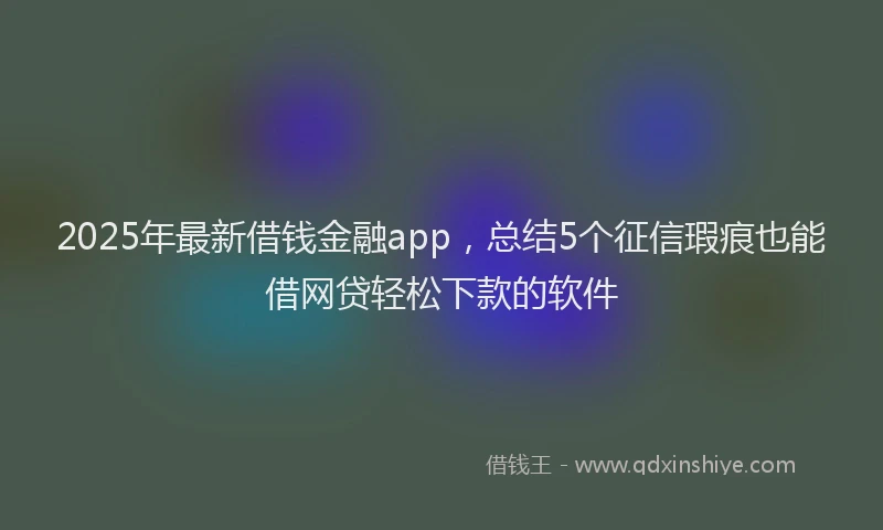 2025年最新借钱金融app，总结5个征信瑕疵也能借网贷轻松下款的软件