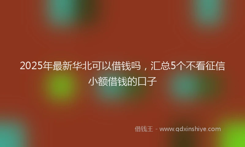 2025年最新华北可以借钱吗，汇总5个不看征信小额借钱的口子