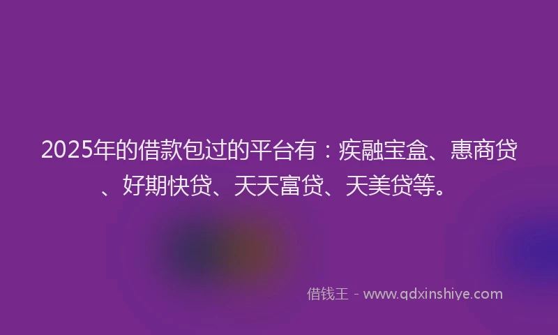 2025年的借款包过的平台有：疾融宝盒、惠商贷、好期快贷、天天富贷、天美贷等。