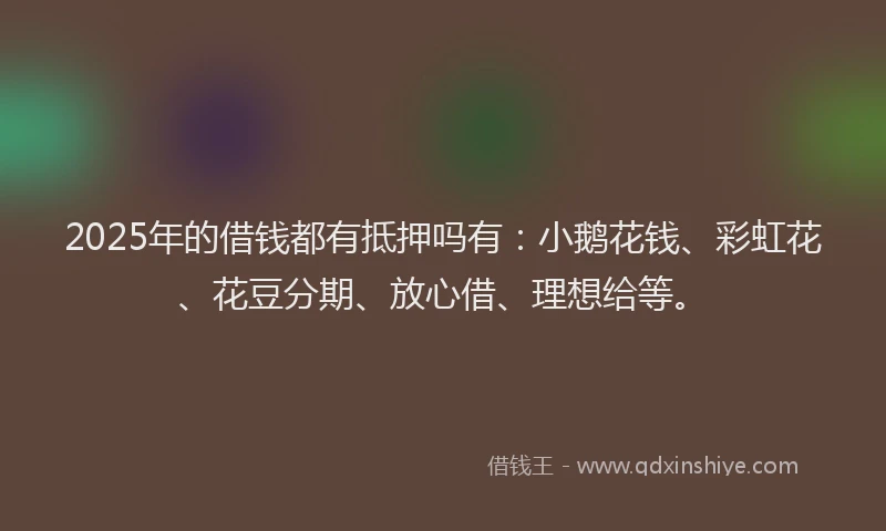 2025年的借钱都有抵押吗有：小鹅花钱、彩虹花、花豆分期、放心借、理想给等。