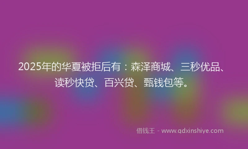 2025年的华夏被拒后有：森泽商城、三秒优品、读秒快贷、百兴贷、甄钱包等。