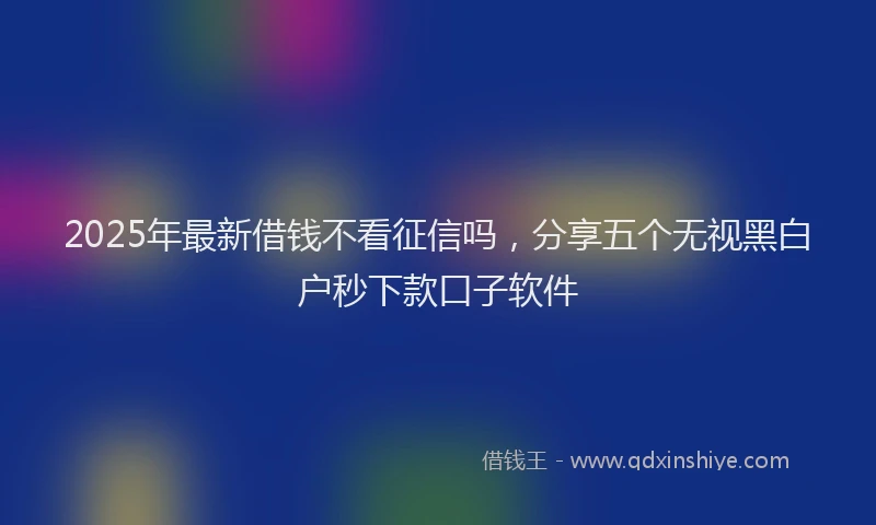 2025年最新借钱不看征信吗，分享五个无视黑白户秒下款口子软件