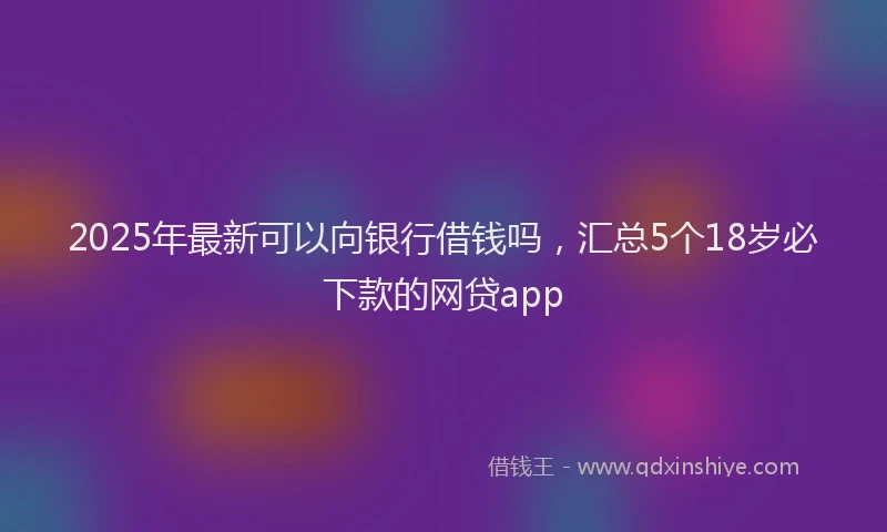 2025年最新可以向银行借钱吗，汇总5个18岁必下款的网贷app