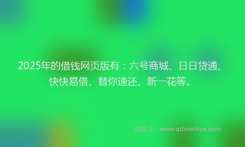 2025年的借钱网页版有：六号商城、日日贷通、快快易借、替你速还、新一花等。