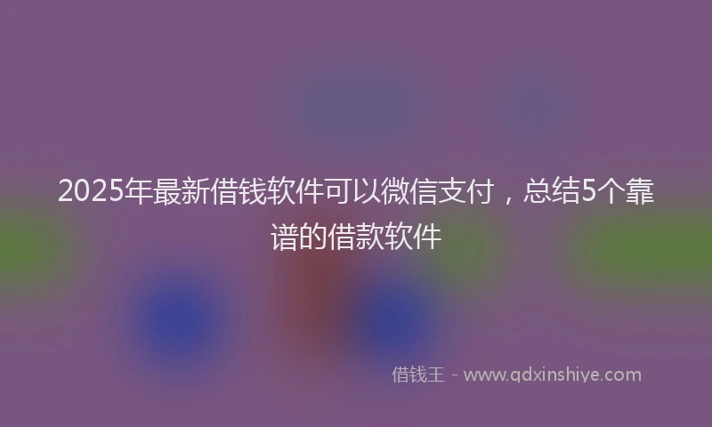 2025年最新借钱软件可以微信支付，总结5个靠谱的借款软件