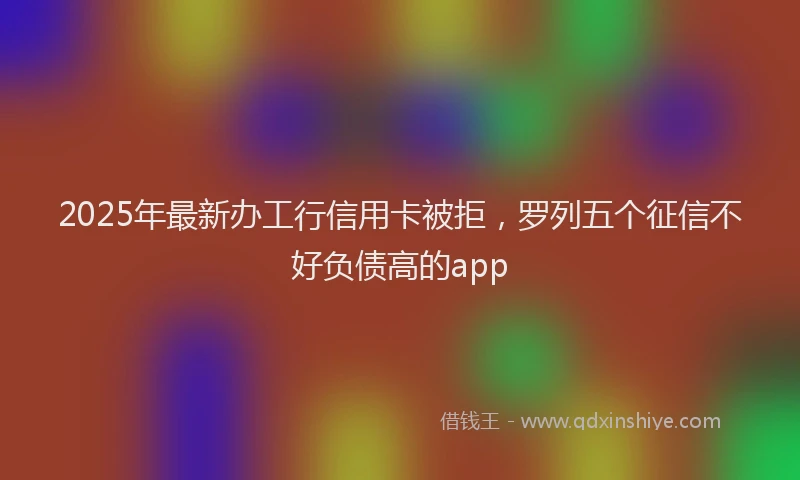 2025年最新办工行信用卡被拒，罗列五个征信不好负债高的app