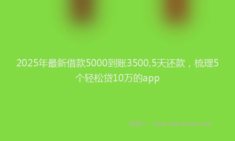 2025年最新借款5000到账3500,5天还款，梳理5个轻松贷10万的app