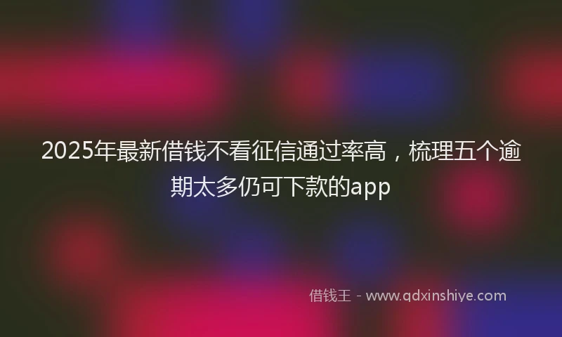 2025年最新借钱不看征信通过率高，梳理五个逾期太多仍可下款的app