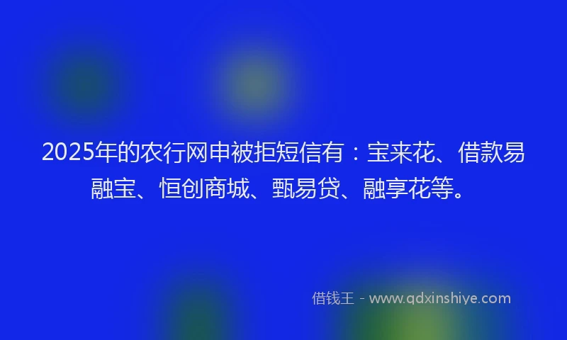 2025年的农行网申被拒短信有：宝来花、借款易融宝、恒创商城、甄易贷、融享花等。