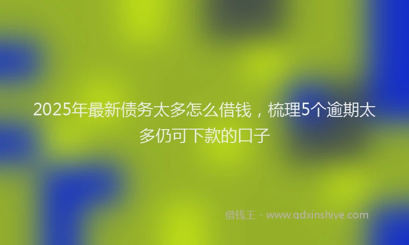 2025年最新债务太多怎么借钱，梳理5个逾期太多仍可下款的口子
