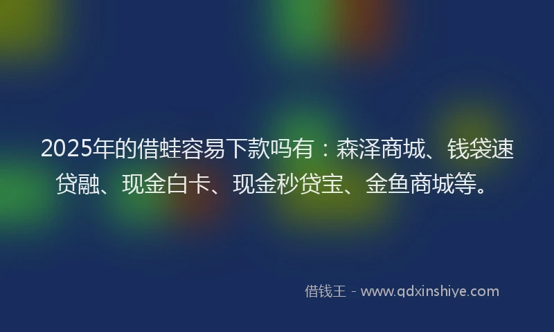 2025年的借蛙容易下款吗有：森泽商城、钱袋速贷融、现金白卡、现金秒贷宝、金鱼商城等。