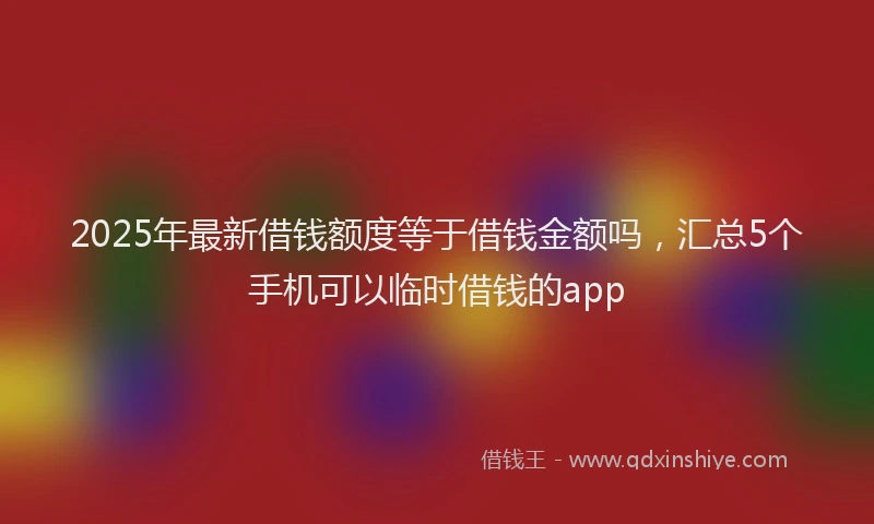 2025年最新借钱额度等于借钱金额吗，汇总5个手机可以临时借钱的app