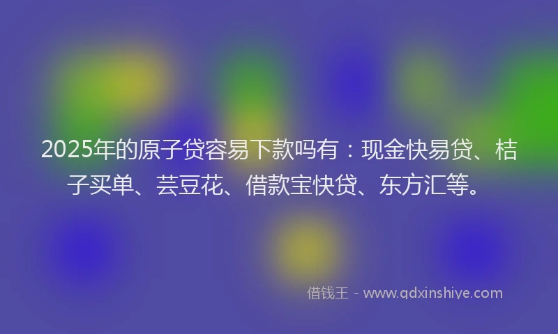 2025年的原子贷容易下款吗有：现金快易贷、桔子买单、芸豆花、借款宝快贷、东方汇等。