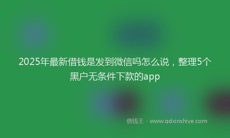 2025年最新借钱是发到微信吗怎么说，整理5个黑户无条件下款的app
