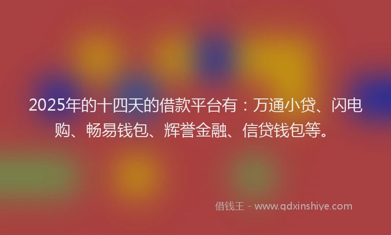 2025年的十四天的借款平台有：万通小贷、闪电购、畅易钱包、辉誉金融、信贷钱包等。