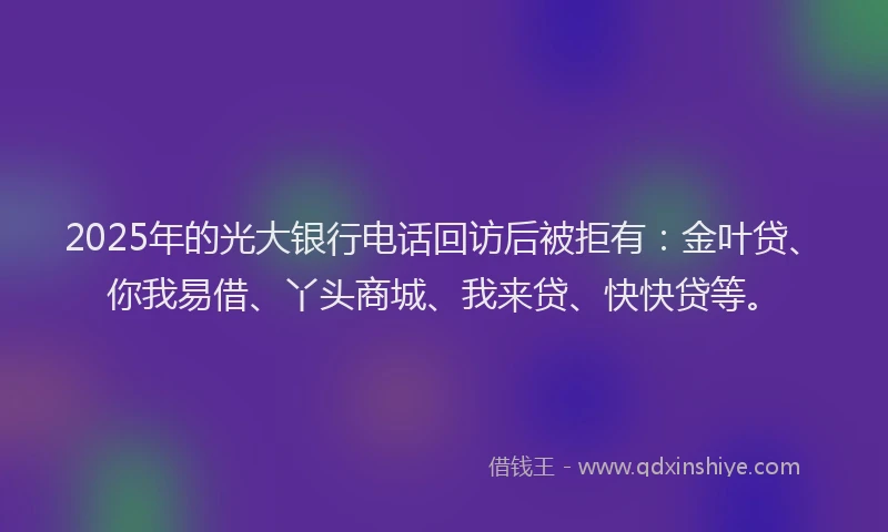 2025年的光大银行电话回访后被拒有：金叶贷、你我易借、丫头商城、我来贷、快快贷等。