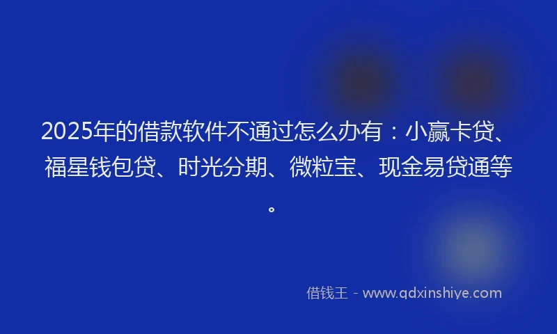 2025年的借款软件不通过怎么办有：小赢卡贷、福星钱包贷、时光分期、微粒宝、现金易贷通等。